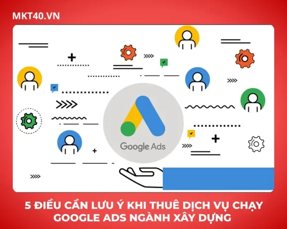 5 điều cần lưu ý khi thuê dịch vụ chạy Google Ads ngành xây dựng 